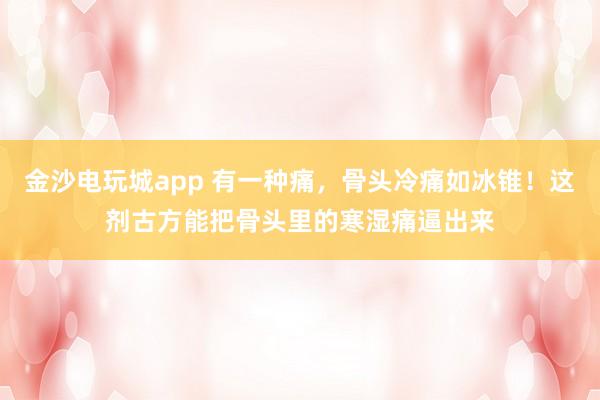 金沙電玩城app 有一種痛，骨頭冷痛如冰錐！這劑古方能把骨頭里的寒濕痛逼出來