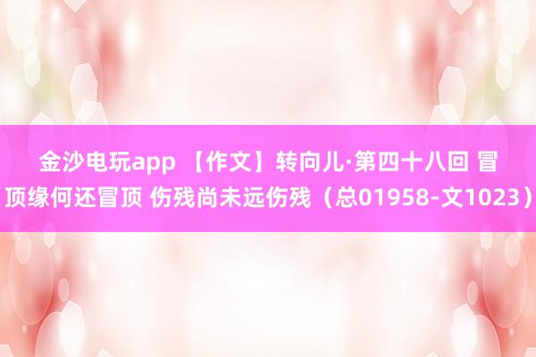 金沙電玩app 【作文】轉(zhuǎn)向兒·第四十八回 冒頂緣何還冒頂 傷殘尚未遠(yuǎn)傷殘（總01958-文1023）