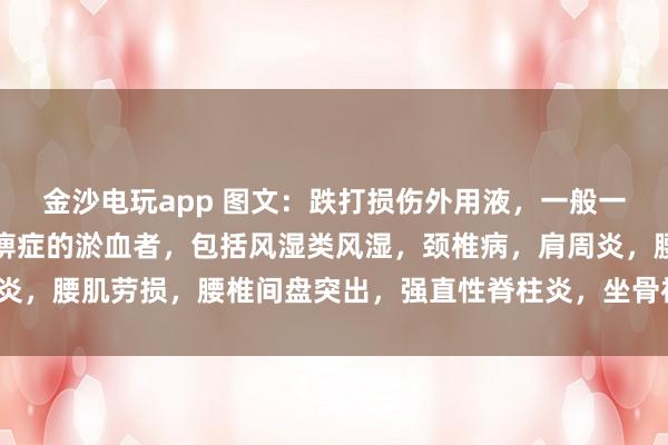 金沙電玩app 圖文：跌打損傷外用液，一般一次止疼（適用于有寒濕痹癥的淤血者，包括風濕類風濕，頸椎病，肩周炎，腰肌勞損，腰椎間盤突出，<a  target=
