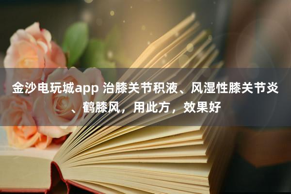 金沙電玩城app 治膝關節積液、風濕性膝關節炎、鶴膝風，用此方，效果好