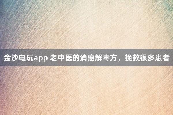 金沙電玩app 老中醫的消癌解毒方，挽救很多患者