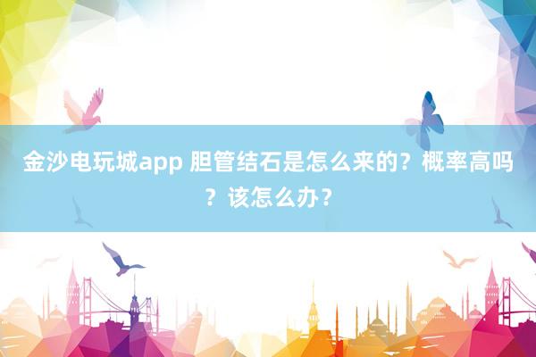 金沙電玩城app 膽管結(jié)石是怎么來的？概率高嗎？該怎么辦？