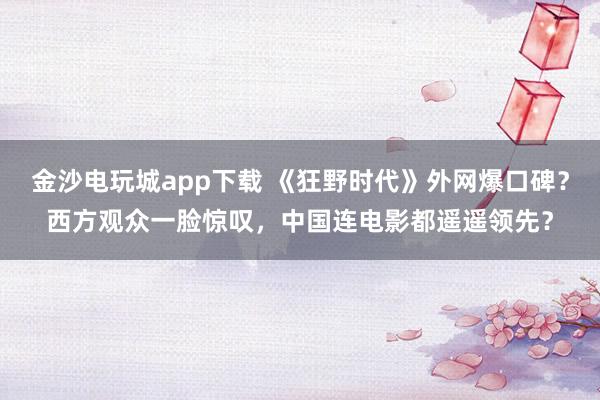 金沙電玩城app下載 《狂野時代》外網(wǎng)爆口碑？西方觀眾一臉驚嘆，中國連電影都遙遙領(lǐng)先？