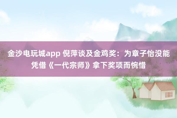 金沙電玩城app 倪萍談及金雞獎(jiǎng)：為章子怡沒能憑借《一代宗師》拿下獎(jiǎng)項(xiàng)而惋惜