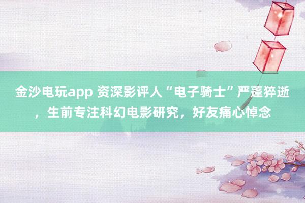 金沙電玩app 資深影評人“電子騎士”嚴蓬猝逝，生前專注科幻電影研究，好友痛心悼念