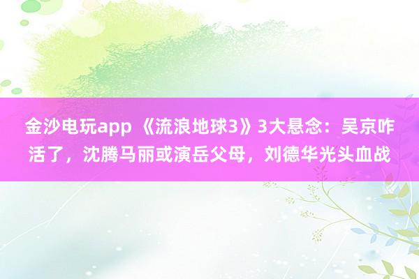 金沙電玩app 《流浪地球3》3大懸念：吳京咋活了，沈騰馬麗或演岳父母，劉德華光頭血戰