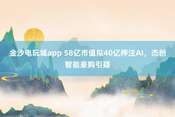 金沙電玩城app 58億市值擬40億押注AI，杰創智能豪購引疑