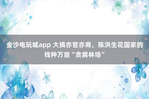 金沙電玩城app 大搞亦官亦商，陳洪生花國(guó)家的錢種萬(wàn)畝“貪腐林場(chǎng)”