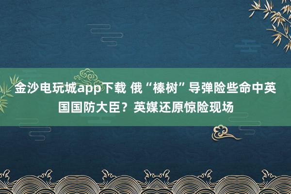 金沙電玩城app下載 俄“榛樹(shù)”導(dǎo)彈險(xiǎn)些命中英國(guó)國(guó)防大臣？英媒還原驚險(xiǎn)現(xiàn)場(chǎng)