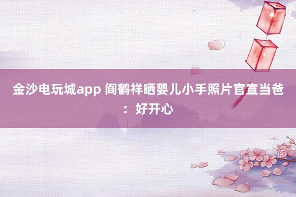金沙電玩城app 閻鶴祥曬嬰兒小手照片官宣當(dāng)爸：好開(kāi)心