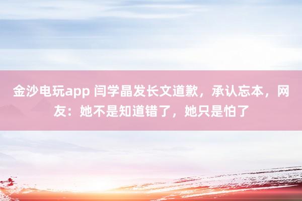 金沙電玩app 閆學晶發長文道歉，承認忘本，網友：她不是知道錯了，她只是怕了