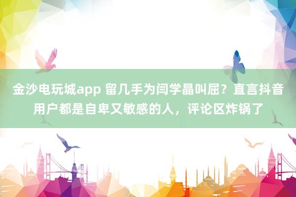金沙電玩城app 留幾手為閆學晶叫屈？直言抖音用戶都是自卑又敏感的人，評論區炸鍋了