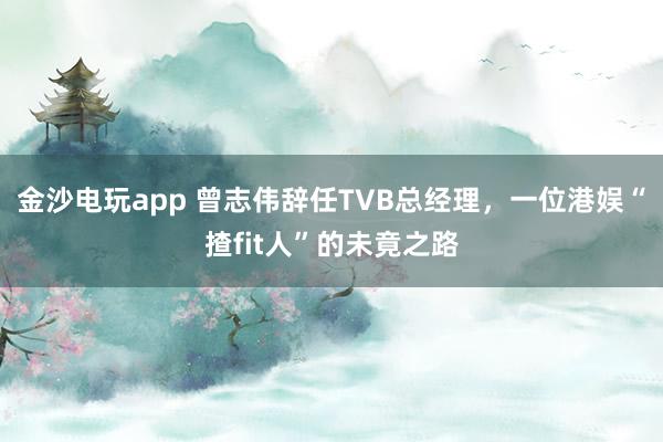 金沙電玩app 曾志偉辭任TVB總經理，一位港娛“揸fit人”的未竟之路