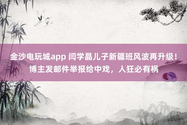 金沙電玩城app 閆學晶兒子新疆班風波再升級！博主發郵件舉報給中戲，人狂必有禍