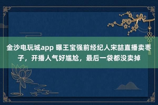 金沙電玩城app 曝王寶強前經(jīng)紀人宋喆直播賣棗子，開播人氣好尷尬，最后一袋都沒賣掉