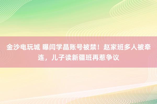 金沙電玩城 曝閆學晶賬號被禁！趙家班多人被牽連，兒子讀新疆班再惹爭議