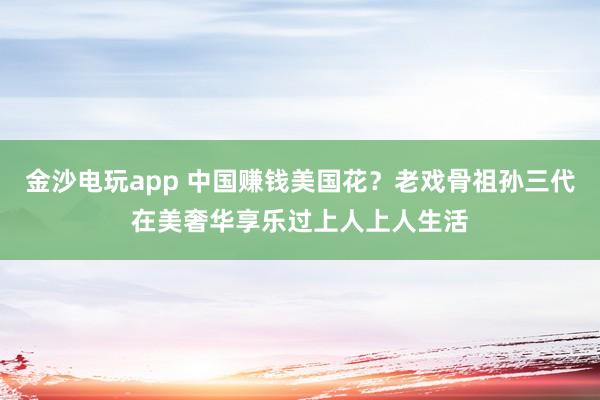 金沙電玩app 中國(guó)賺錢美國(guó)花？老戲骨祖孫三代在美奢華享樂(lè)過(guò)上人上人生活