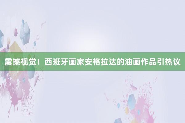 震撼視覺！西班牙畫家安格拉達的油畫作品引熱議