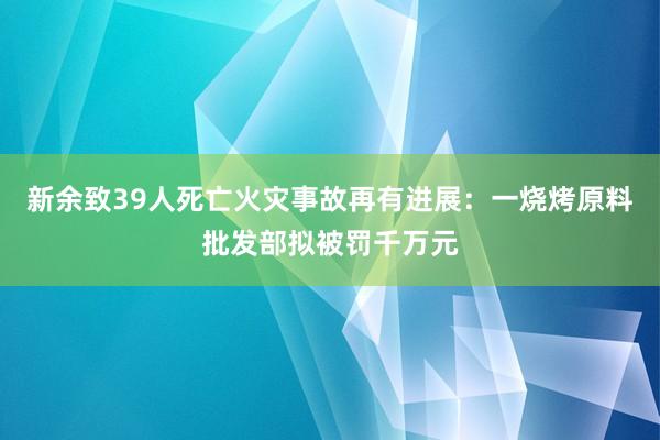 新余致39人死亡火災(zāi)事故再有進展：一燒烤原料批發(fā)部擬被罰千萬元