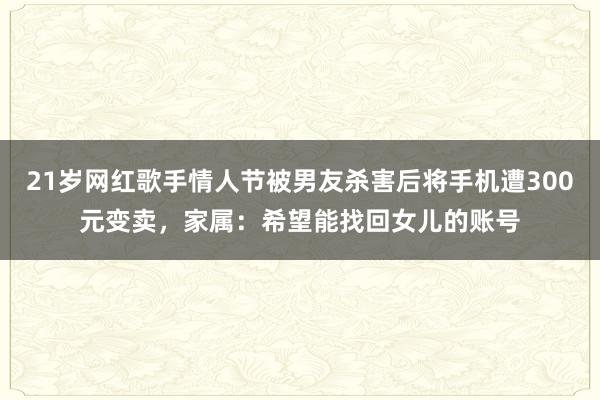 21歲網(wǎng)紅歌手情人節(jié)被男友殺害后將手機(jī)遭300元變賣，家屬：希望能找回女兒的賬號