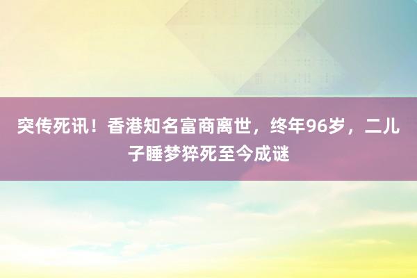 突傳死訊！香港知名富商離世，終年96歲，二兒子睡夢(mèng)猝死至今成謎