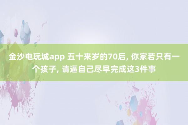 金沙電玩城app 五十來歲的70后， 你家若只有一個孩子， 請逼自己盡早完成這3件事