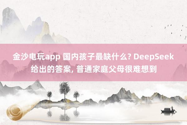 金沙電玩app 國(guó)內(nèi)孩子最缺什么? DeepSeek給出的答案， 普通家庭父母很難想到