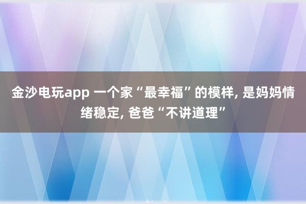 金沙電玩app 一個家“最幸福”的模樣， 是媽媽情緒穩定， 爸爸“不講道理”