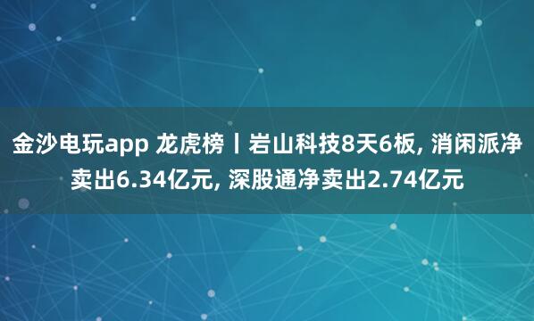 金沙電玩app 龍虎榜丨巖山科技8天6板， 消閑派凈賣(mài)出6.34億元， 深股通凈賣(mài)出2.74億元