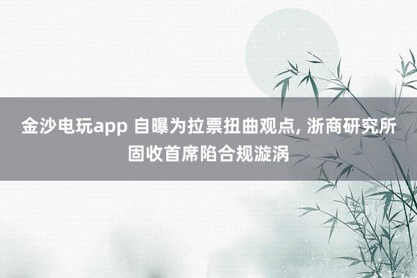 金沙電玩app 自曝為拉票扭曲觀點， 浙商研究所固收首席陷合規漩渦