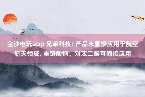 金沙電玩app 兄弟科技: 產(chǎn)品未直接應用于航空航天領(lǐng)域， 重鉻酸鈉、對苯二酚可間接應用