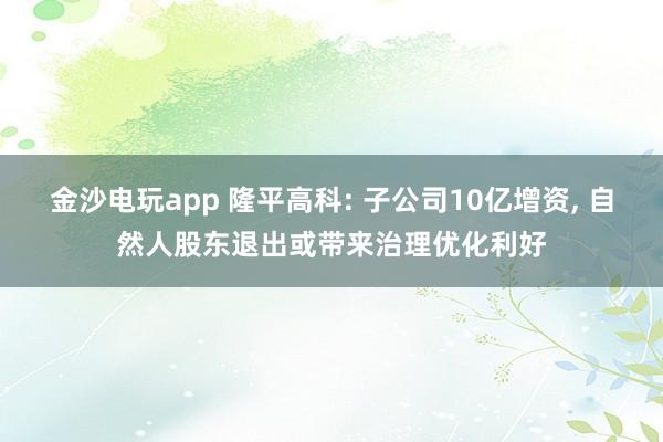 金沙電玩app 隆平高科: 子公司10億增資， 自然人股東退出或帶來治理優化利好