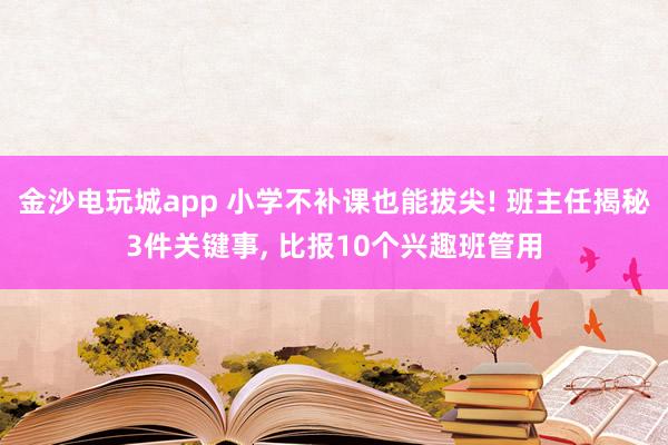 金沙電玩城app 小學(xué)不補(bǔ)課也能拔尖! 班主任揭秘3件關(guān)鍵事， 比報10個興趣班管用