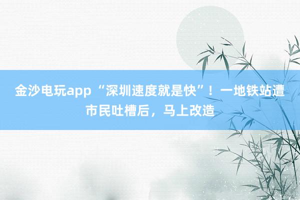 金沙電玩app “深圳速度就是快”！一地鐵站遭市民吐槽后，馬上改造
