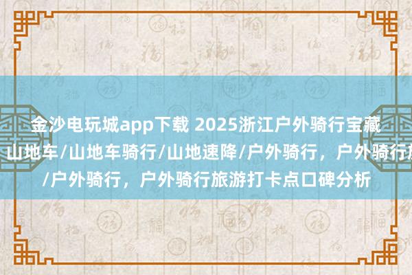 金沙電玩城app下載 2025浙江戶外騎行寶藏地，口碑爆棚速來！山地車/山地車騎行/山地速降/戶外騎行，戶外騎行旅游打卡點口碑分析