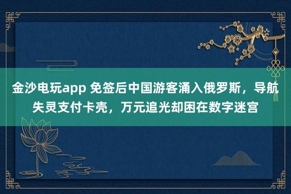 金沙電玩app 免簽后中國游客涌入俄羅斯，導航失靈支付卡殼，萬元追光卻困在數字迷宮