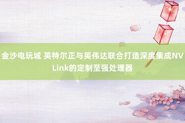 金沙電玩城 英特爾正與英偉達聯合打造深度集成NVLink的定制至強處理器