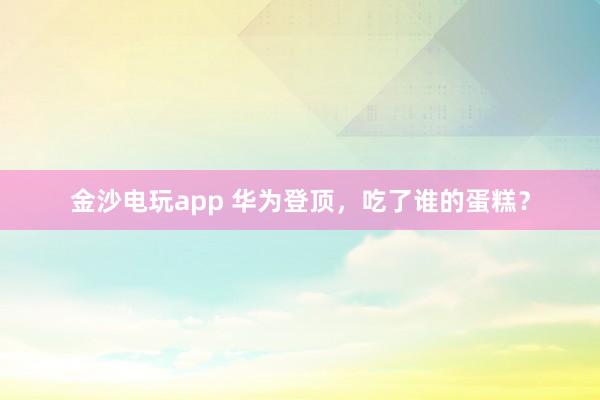 金沙電玩app 華為登頂，吃了誰的蛋糕？