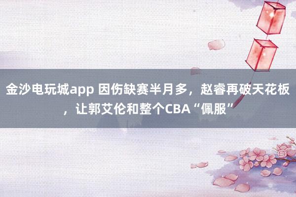 金沙電玩城app 因傷缺賽半月多，趙睿再破天花板，讓郭艾倫和整個CBA“佩服”
