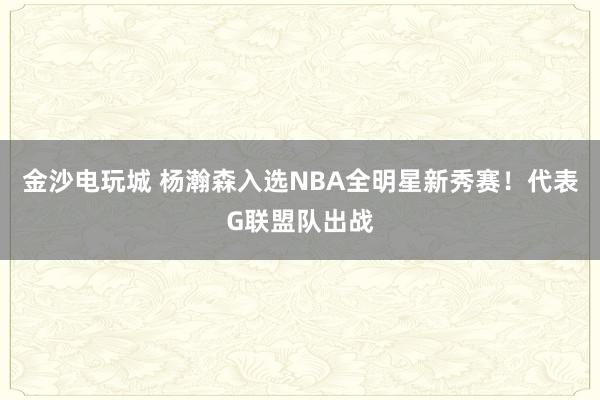 金沙電玩城 楊瀚森入選NBA全明星新秀賽！代表G聯(lián)盟隊出戰(zhàn)