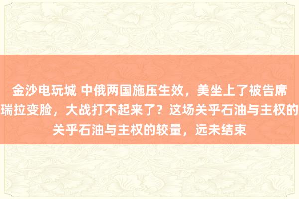 金沙電玩城 中俄兩國施壓生效，美坐上了被告席，特朗普對委內瑞拉變臉，大戰打不起來了？這場關乎石油與主權的較量，遠未結束