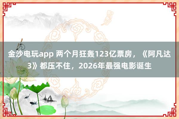 金沙電玩app 兩個月狂轟123億票房，《阿凡達3》都壓不住，2026年最強電影誕生