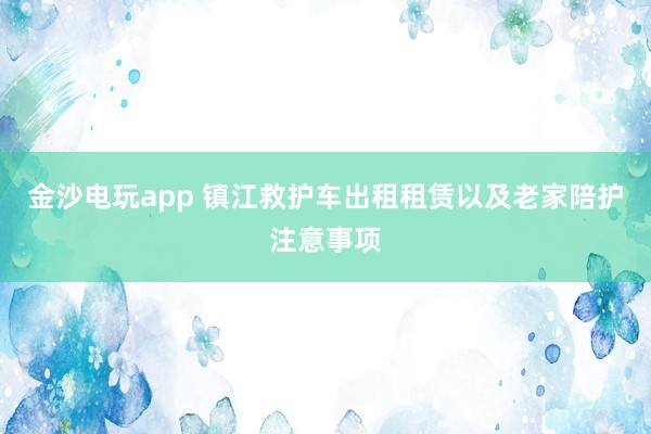 金沙電玩app 鎮(zhèn)江救護(hù)車出租租賃以及老家陪護(hù)注意事項(xiàng)