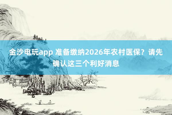 金沙電玩app 準(zhǔn)備繳納2026年農(nóng)村醫(yī)保？請(qǐng)先確認(rèn)這三個(gè)利好消息