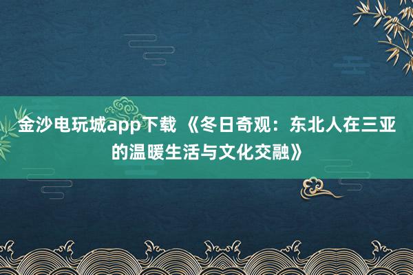 金沙電玩城app下載 《冬日奇觀：東北人在三亞的溫暖生活與文化交融》