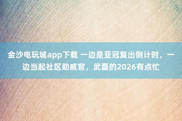金沙電玩城app下載 一邊是亞冠復出倒計時，一邊當起社區助威官，武磊的2026有點忙