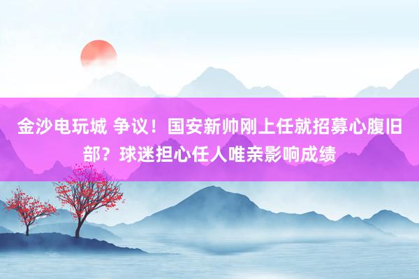 金沙電玩城 爭議！國安新帥剛上任就招募心腹舊部？球迷擔心任人唯親影響成績
