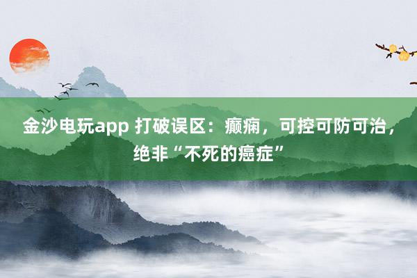金沙電玩app 打破誤區：癲癇，可控可防可治，絕非“不死的癌癥”
