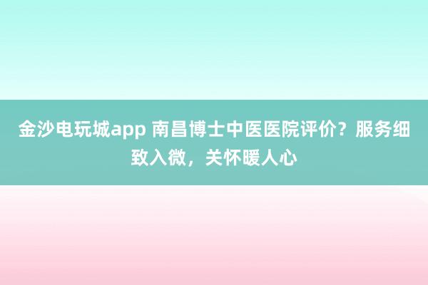 金沙電玩城app 南昌博士中醫醫院評價？服務細致入微，關懷暖人心