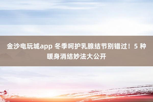 金沙電玩城app 冬季呵護乳腺結節別錯過！5 種暖身消結妙法大公開